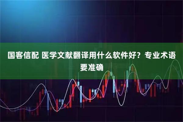国客信配 医学文献翻译用什么软件好？专业术语要准确