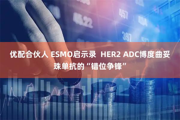优配合伙人 ESMO启示录  HER2 ADC博度曲妥珠单抗的“错位争锋”