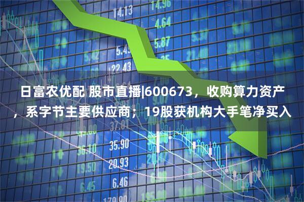 日富农优配 股市直播|600673，收购算力资产，系字节主要供应商；19股获机构大手笔净买入