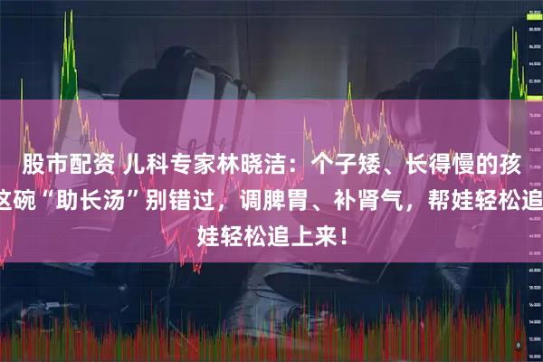 股市配资 儿科专家林晓洁：个子矮、长得慢的孩子，这碗“助长汤”别错过，调脾胃、补肾气，帮娃轻松追上来！