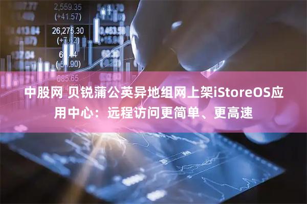 中股网 贝锐蒲公英异地组网上架iStoreOS应用中心：远程访问更简单、更高速
