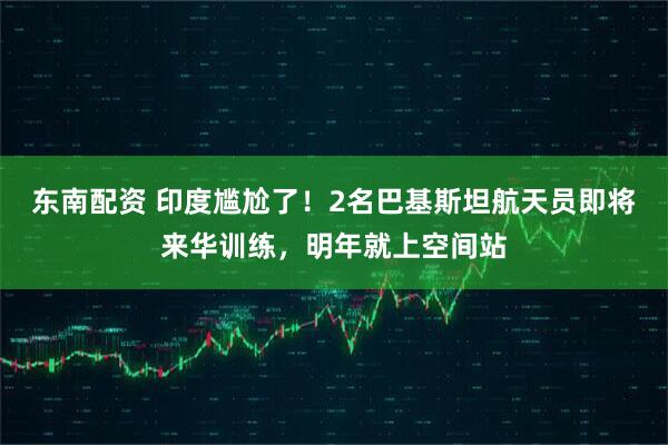 东南配资 印度尴尬了！2名巴基斯坦航天员即将来华训练，明年就上空间站