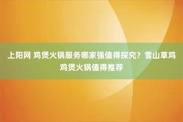 上阳网 鸡煲火锅服务哪家强值得探究？雪山草鸡鸡煲火锅值得推荐