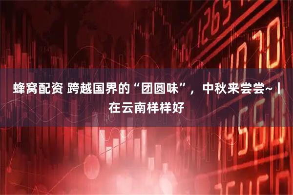 蜂窝配资 跨越国界的“团圆味”，中秋来尝尝~丨在云南样样好