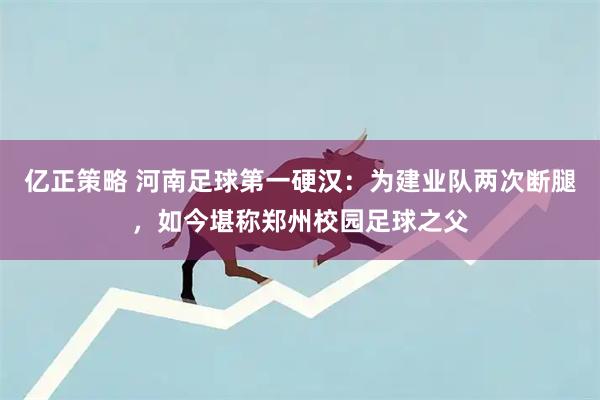 亿正策略 河南足球第一硬汉：为建业队两次断腿，如今堪称郑州校园足球之父