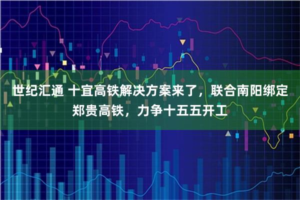 世纪汇通 十宜高铁解决方案来了，联合南阳绑定郑贵高铁，力争十五五开工