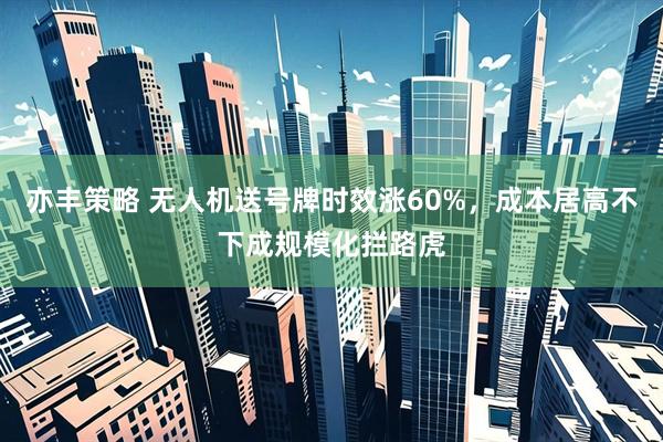 亦丰策略 无人机送号牌时效涨60%，成本居高不下成规模化拦路虎