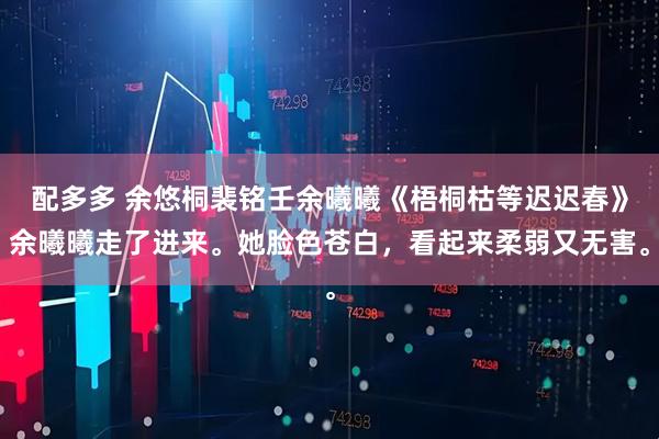 配多多 余悠桐裴铭壬余曦曦《梧桐枯等迟迟春》余曦曦走了进来。她脸色苍白，看起来柔弱又无害。