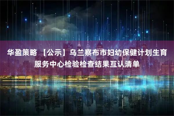 华盈策略 【公示】乌兰察布市妇幼保健计划生育服务中心检验检查结果互认清单